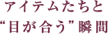 アイテムたちと"目が合う"瞬間