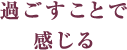 過ごすことで感じる